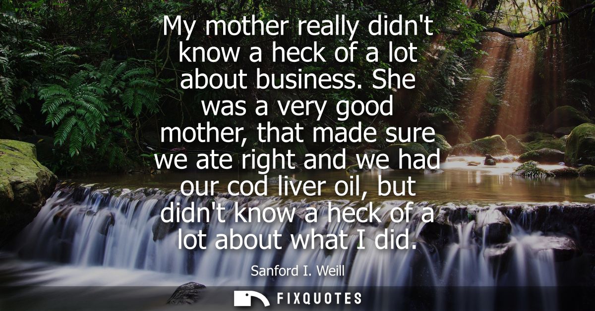 My mother really didnt know a heck of a lot about business. She was a very good mother, that made sure we ate right and 