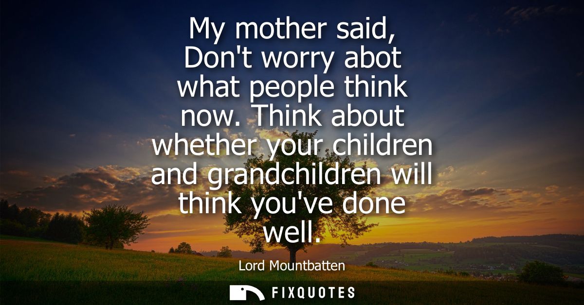 My mother said, Dont worry abot what people think now. Think about whether your children and grandchildren will think yo