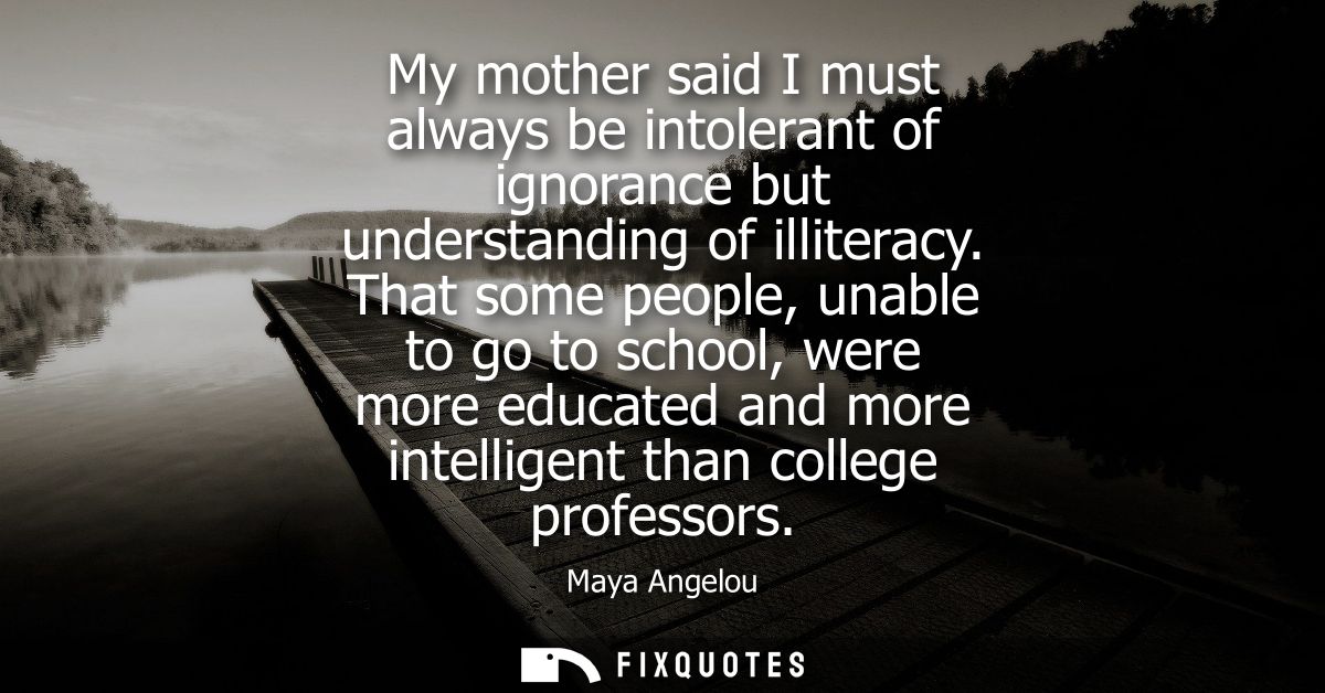 My mother said I must always be intolerant of ignorance but understanding of illiteracy. That some people, unable to go 