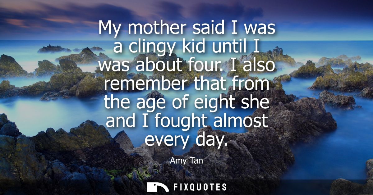 My mother said I was a clingy kid until I was about four. I also remember that from the age of eight she and I fought al