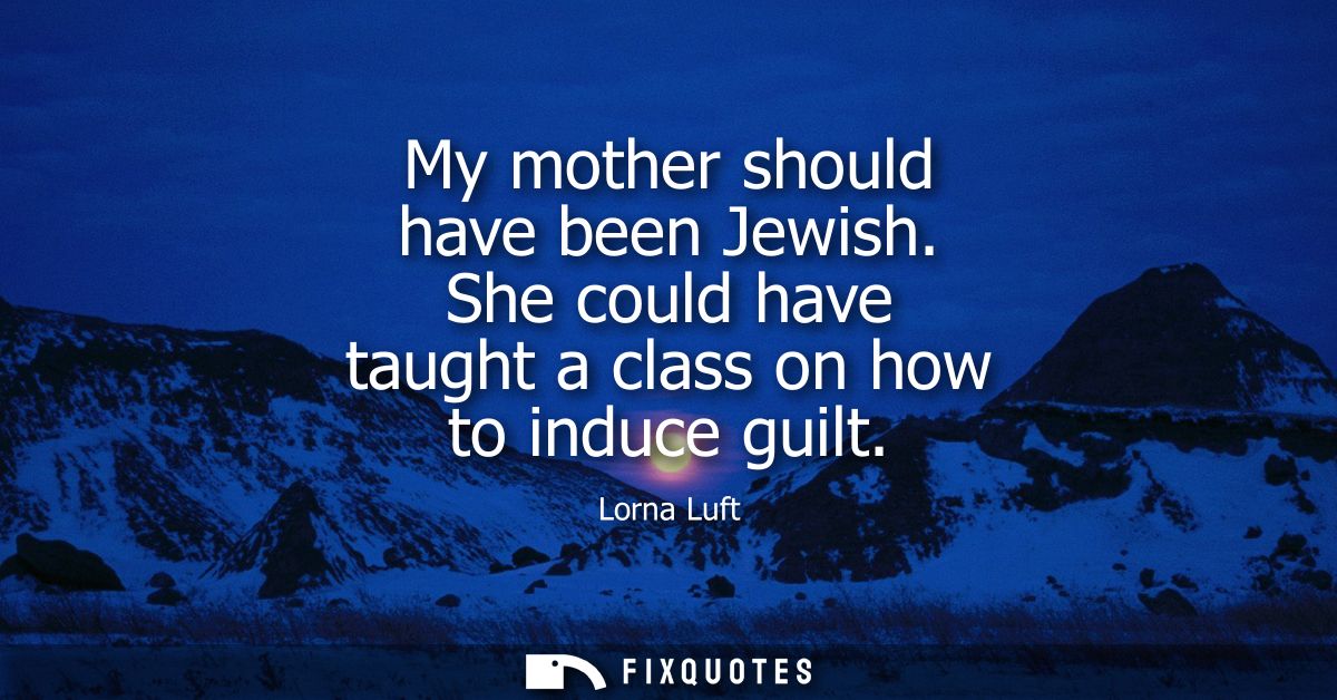 My mother should have been Jewish. She could have taught a class on how to induce guilt