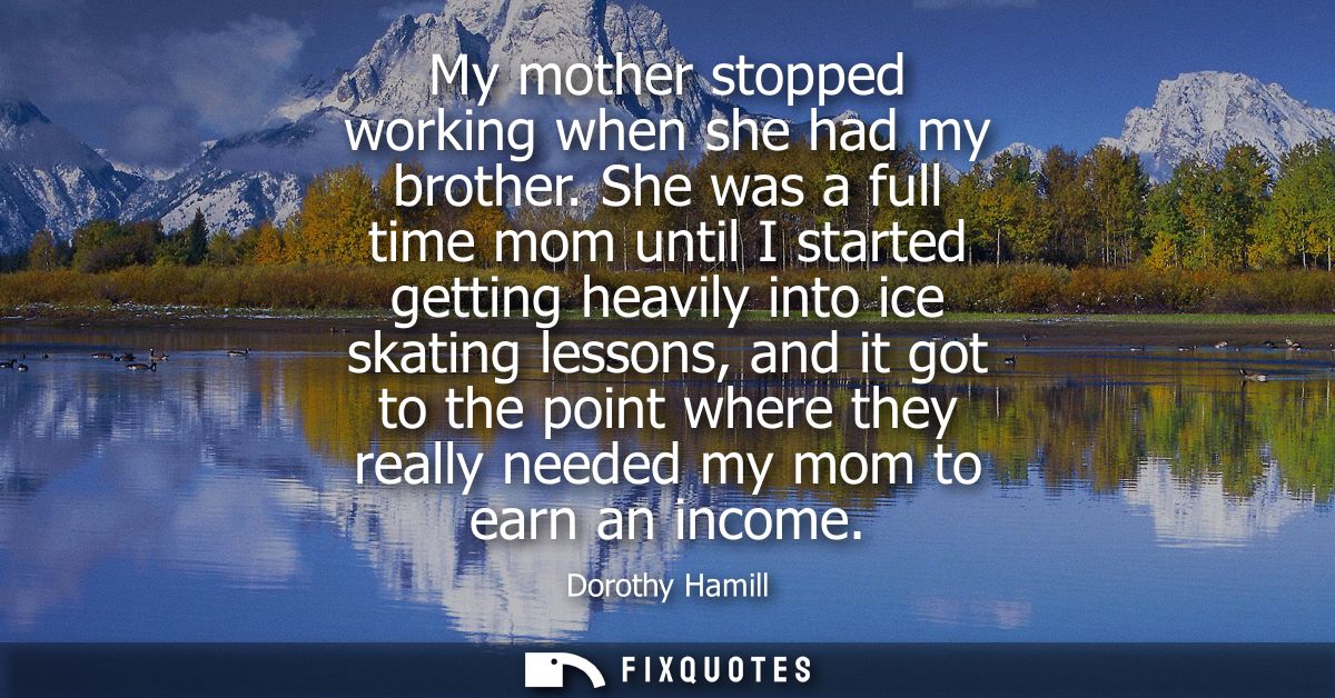 My mother stopped working when she had my brother. She was a full time mom until I started getting heavily into ice skat