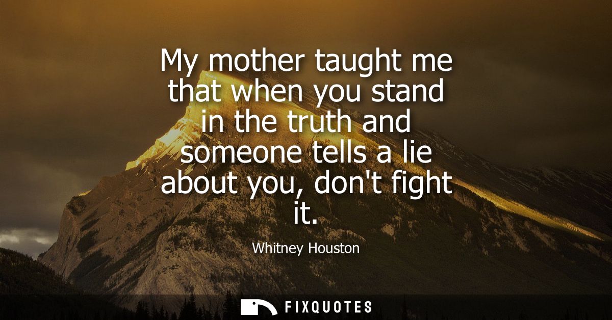 My mother taught me that when you stand in the truth and someone tells a lie about you, dont fight it