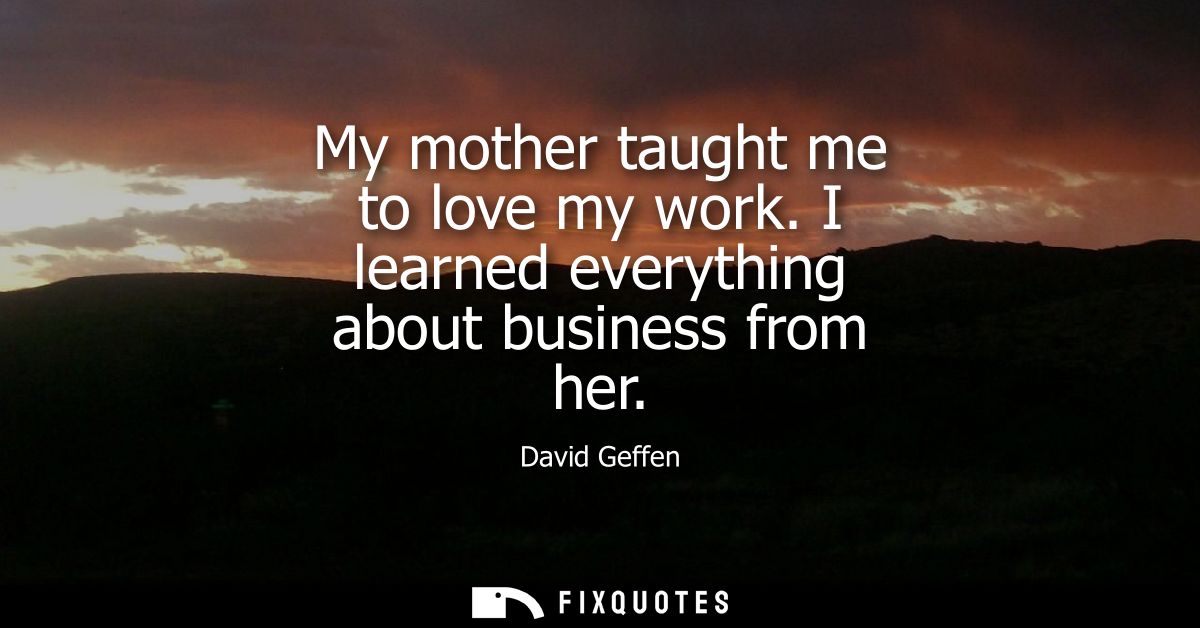 My mother taught me to love my work. I learned everything about business from her