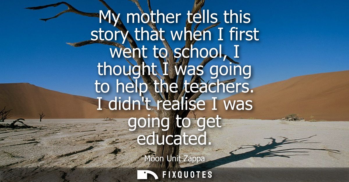 My mother tells this story that when I first went to school, I thought I was going to help the teachers. I didnt realise