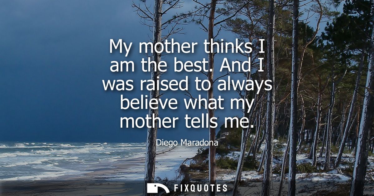 My mother thinks I am the best. And I was raised to always believe what my mother tells me