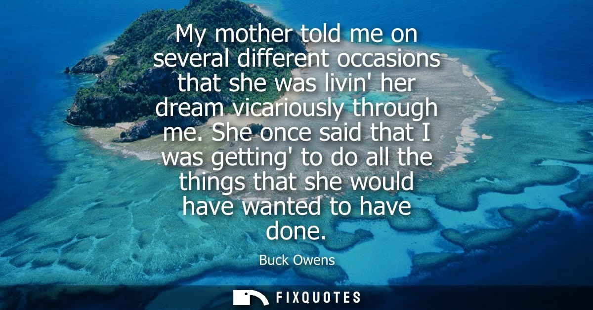 My mother told me on several different occasions that she was livin her dream vicariously through me.