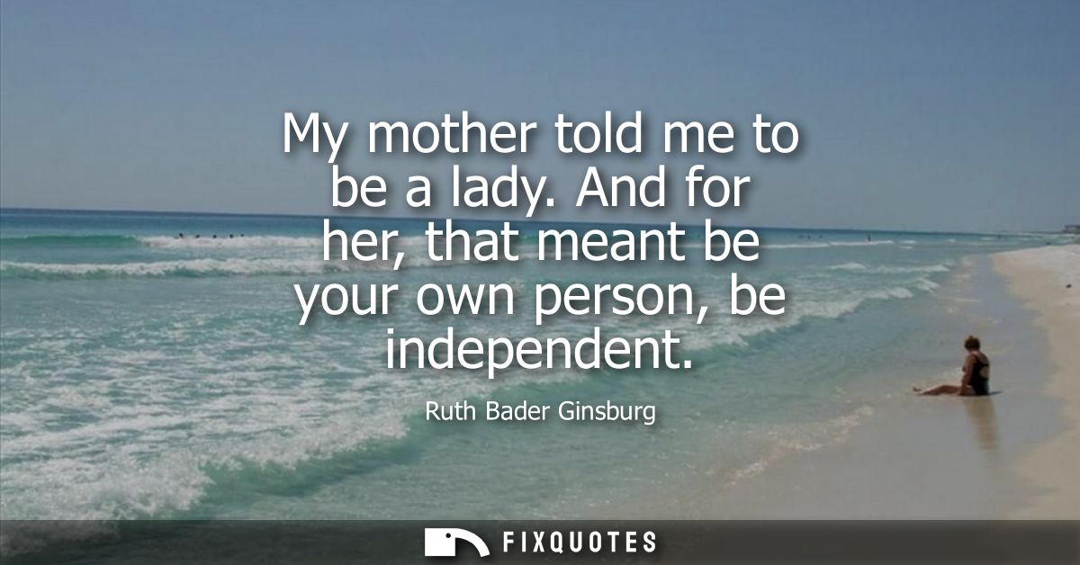 My mother told me to be a lady. And for her, that meant be your own person, be independent