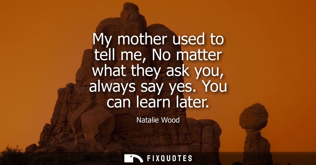 My mother used to tell me, No matter what they ask you, always say yes. You can learn later