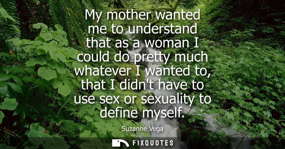 My mother wanted me to understand that as a woman I could do pretty much whatever I wanted to, that I didnt have to use 