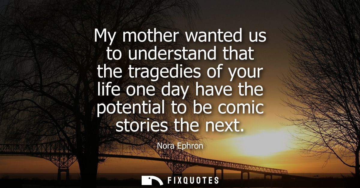 My mother wanted us to understand that the tragedies of your life one day have the potential to be comic stories the nex