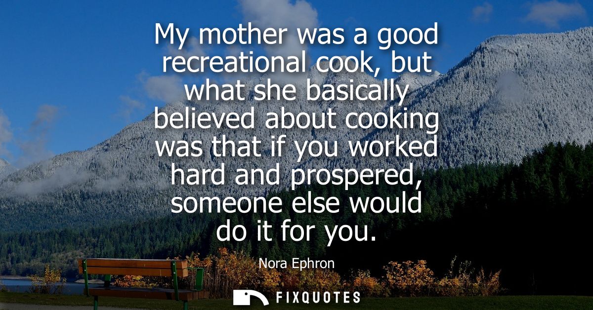 My mother was a good recreational cook, but what she basically believed about cooking was that if you worked hard and pr