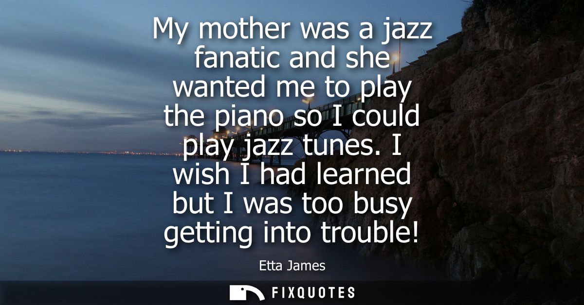 My mother was a jazz fanatic and she wanted me to play the piano so I could play jazz tunes. I wish I had learned but I 