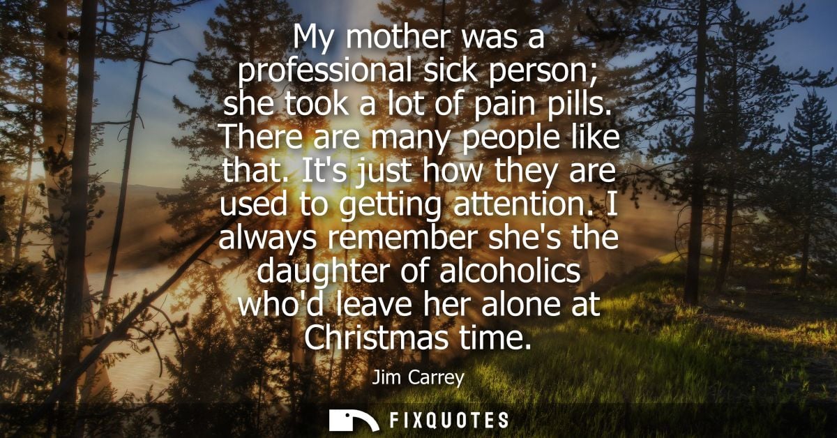 My mother was a professional sick person she took a lot of pain pills. There are many people like that. Its just how the