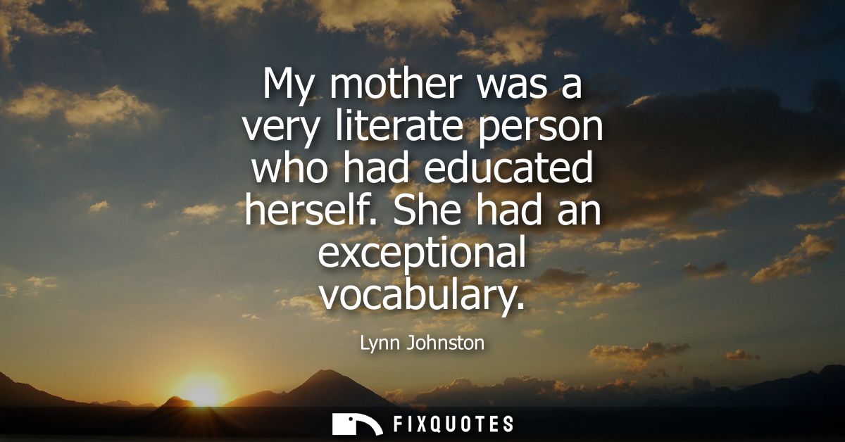 My mother was a very literate person who had educated herself. She had an exceptional vocabulary