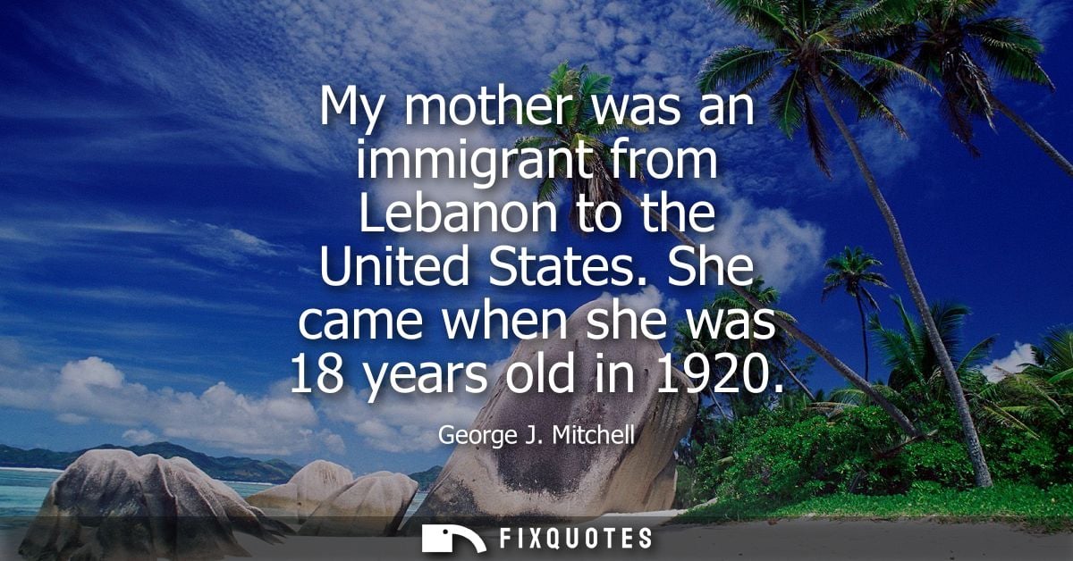 My mother was an immigrant from Lebanon to the United States. She came when she was 18 years old in 1920