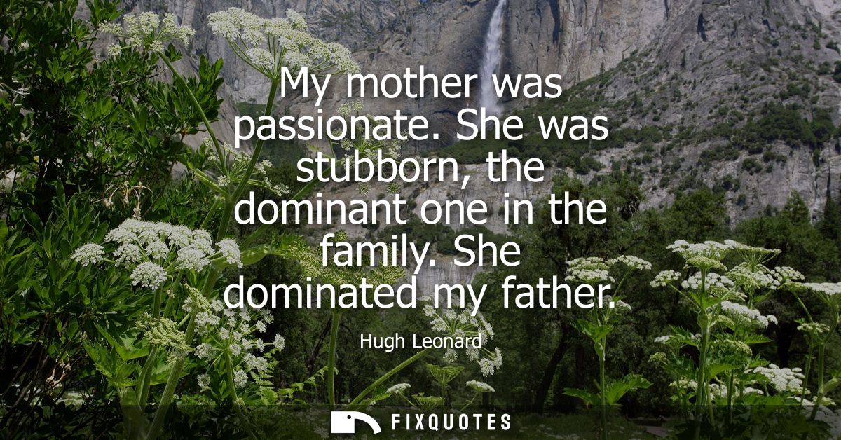 My mother was passionate. She was stubborn, the dominant one in the family. She dominated my father