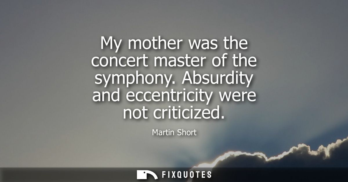 My mother was the concert master of the symphony. Absurdity and eccentricity were not criticized