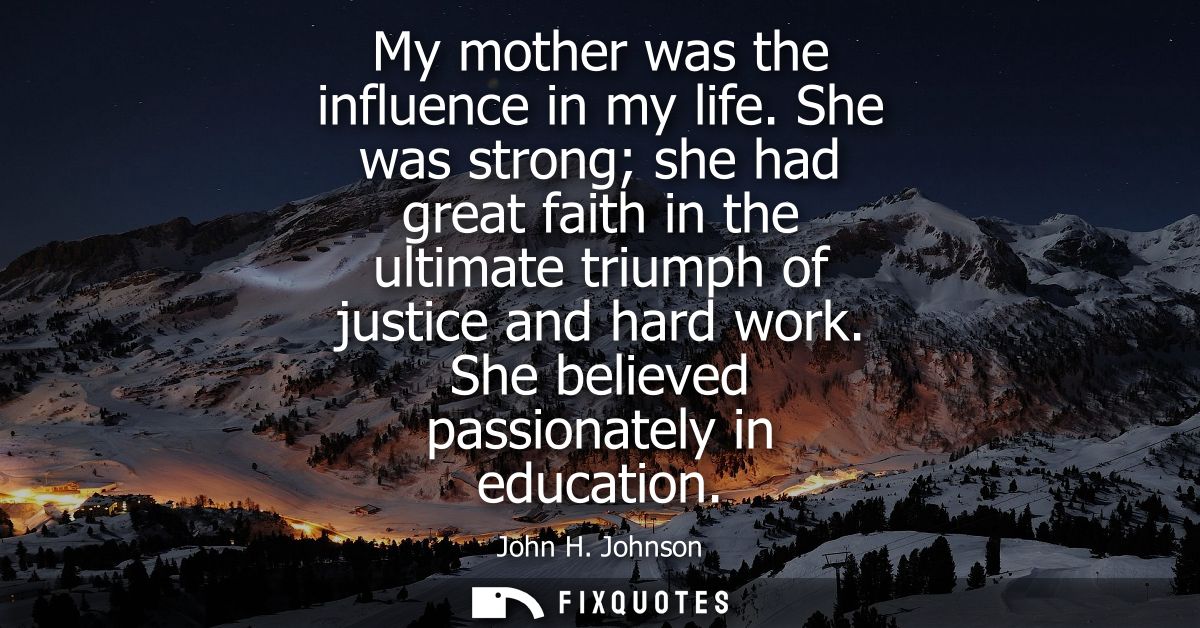 My mother was the influence in my life. She was strong she had great faith in the ultimate triumph of justice and hard w