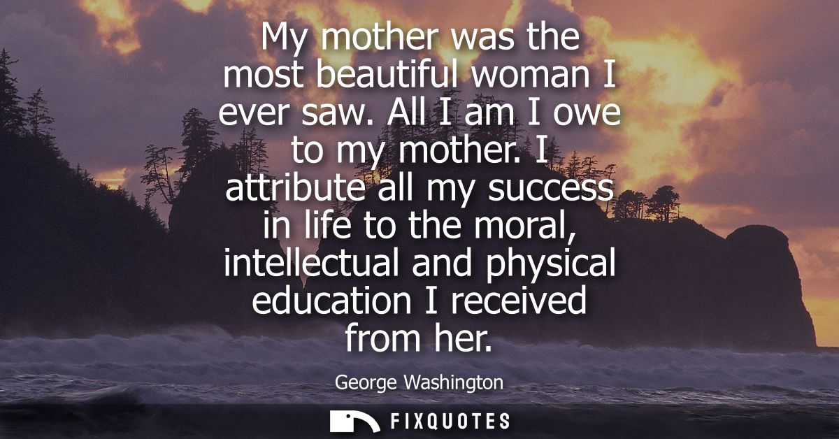 My mother was the most beautiful woman I ever saw. All I am I owe to my mother. I attribute all my success in life to th