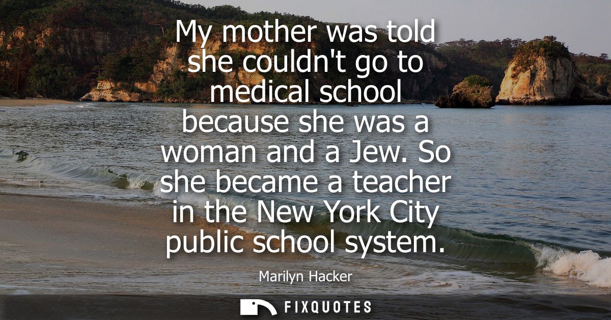 My mother was told she couldnt go to medical school because she was a woman and a Jew. So she became a teacher in the Ne