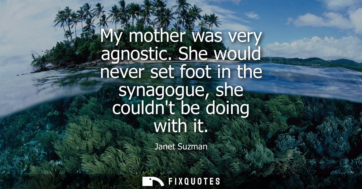 My mother was very agnostic. She would never set foot in the synagogue, she couldnt be doing with it