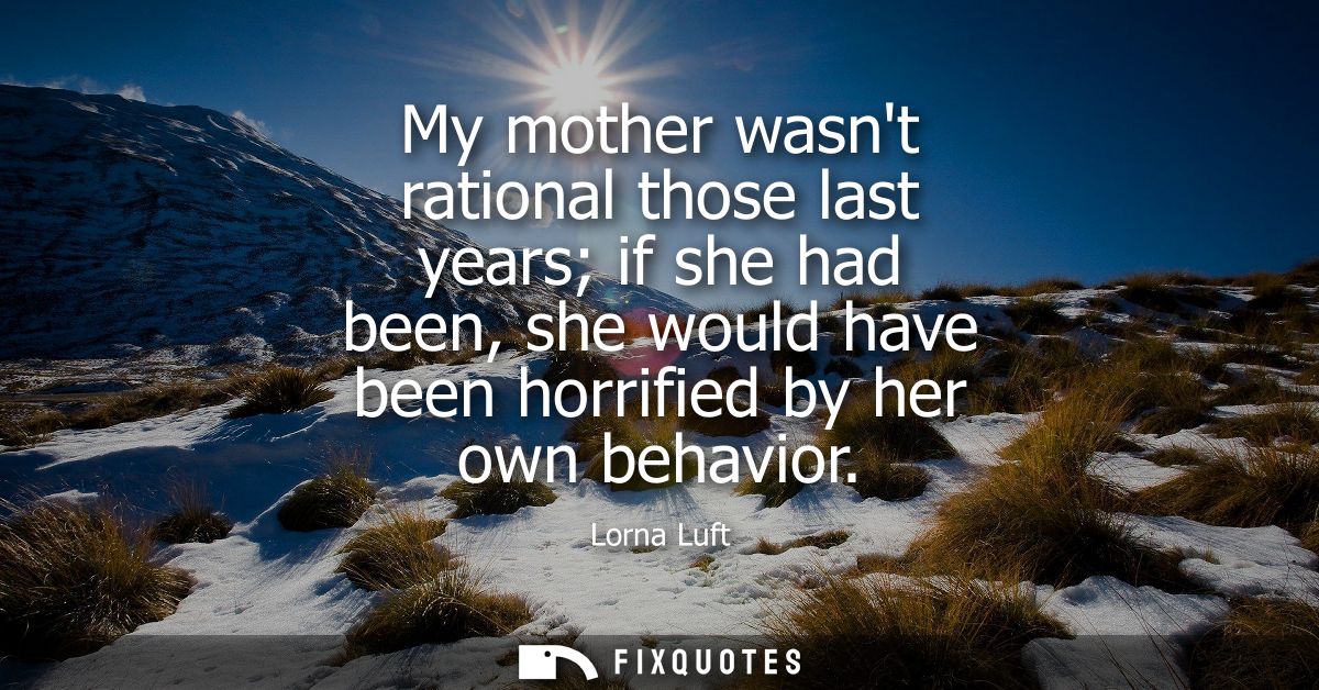 My mother wasnt rational those last years if she had been, she would have been horrified by her own behavior