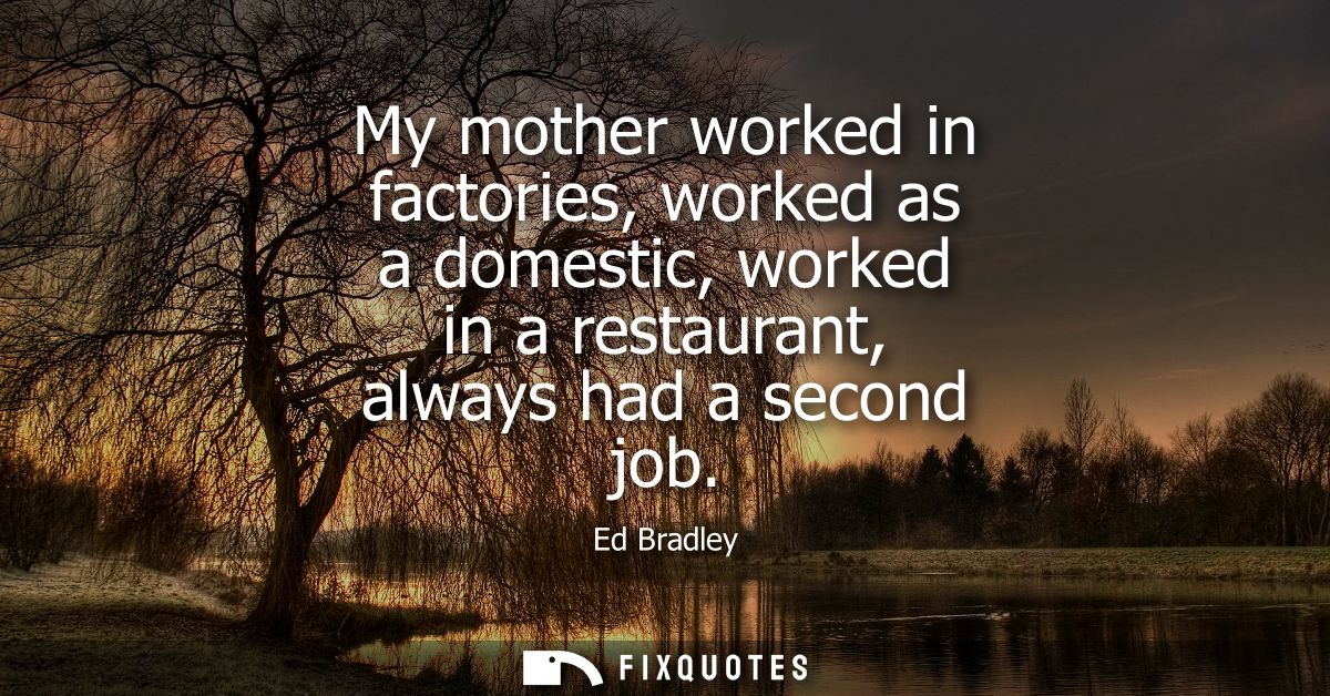 My mother worked in factories, worked as a domestic, worked in a restaurant, always had a second job