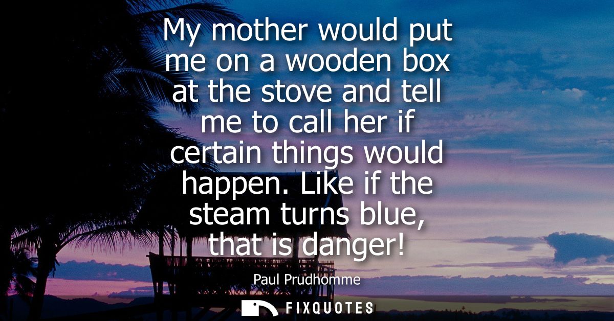 My mother would put me on a wooden box at the stove and tell me to call her if certain things would happen. Like if the 