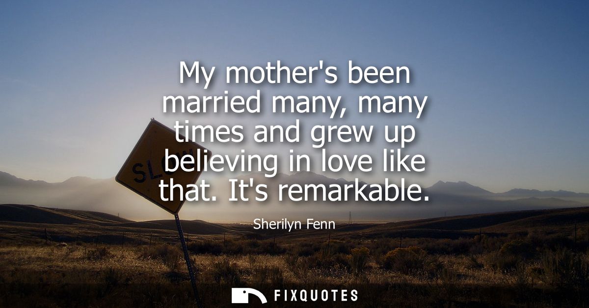 My mothers been married many, many times and grew up believing in love like that. Its remarkable
