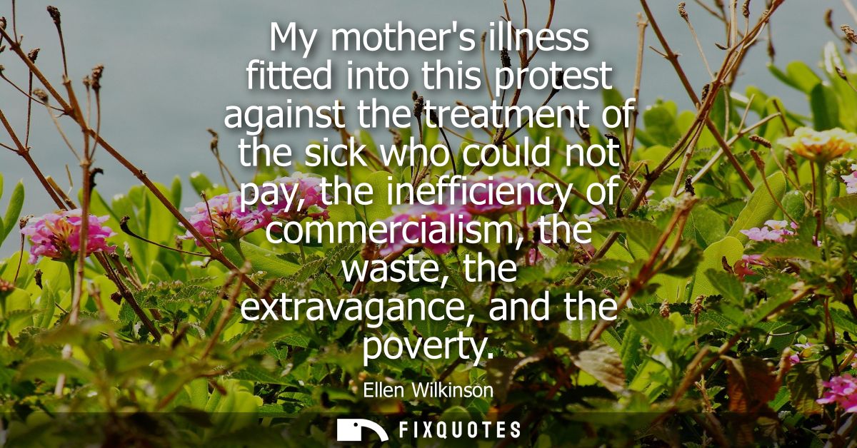 My mothers illness fitted into this protest against the treatment of the sick who could not pay, the inefficiency of com