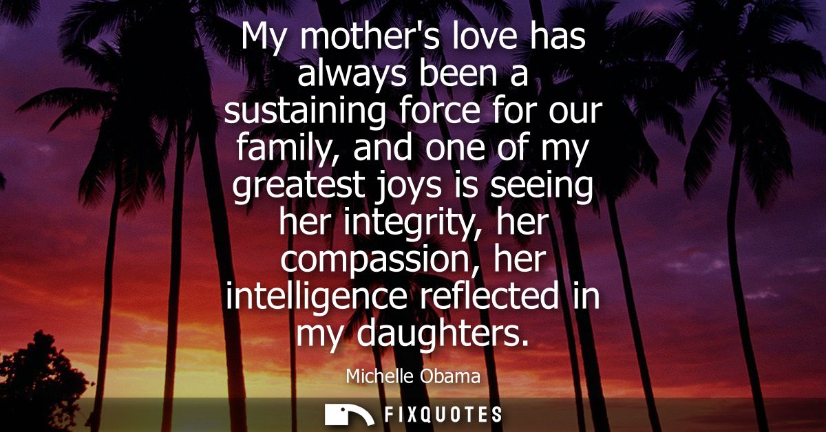 My mothers love has always been a sustaining force for our family, and one of my greatest joys is seeing her integrity, 