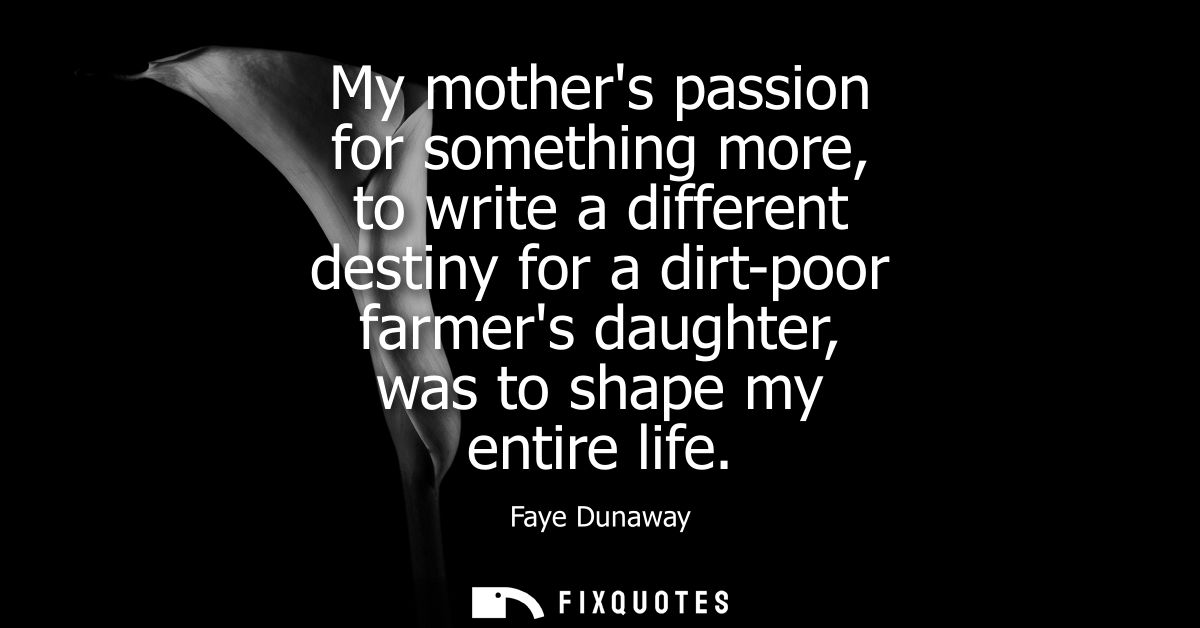 My mothers passion for something more, to write a different destiny for a dirt-poor farmers daughter, was to shape my en