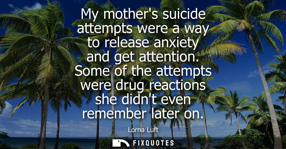 My mothers suicide attempts were a way to release anxiety and get attention. Some of the attempts were drug reactions sh