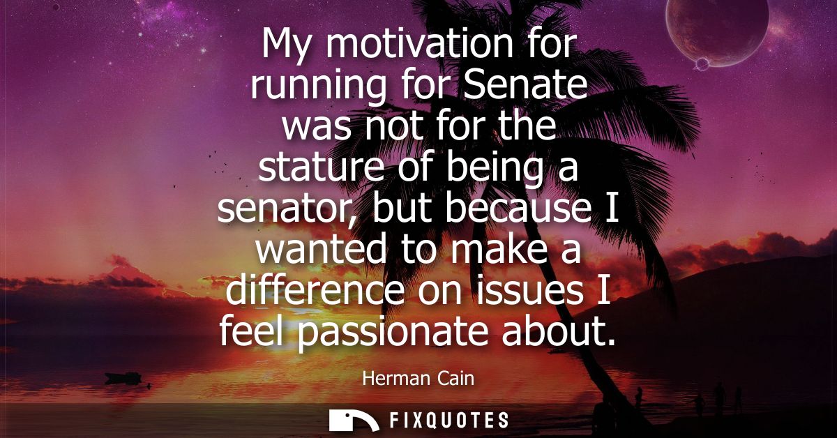 My motivation for running for Senate was not for the stature of being a senator, but because I wanted to make a differen
