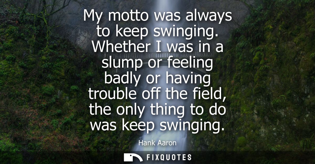 My motto was always to keep swinging. Whether I was in a slump or feeling badly or having trouble off the field, the onl