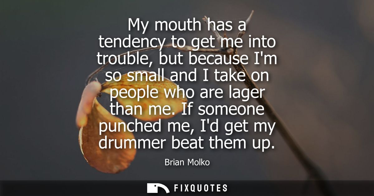 My mouth has a tendency to get me into trouble, but because Im so small and I take on people who are lager than me.