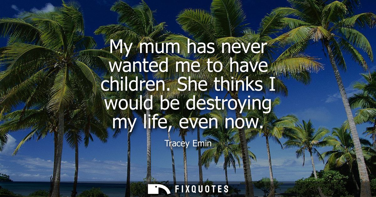My mum has never wanted me to have children. She thinks I would be destroying my life, even now