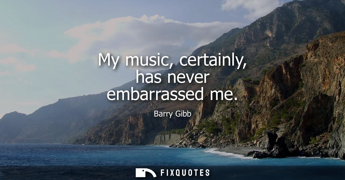 My music, certainly, has never embarrassed me