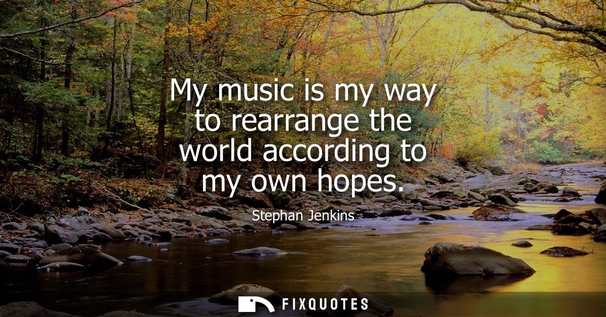 My music is my way to rearrange the world according to my own hopes