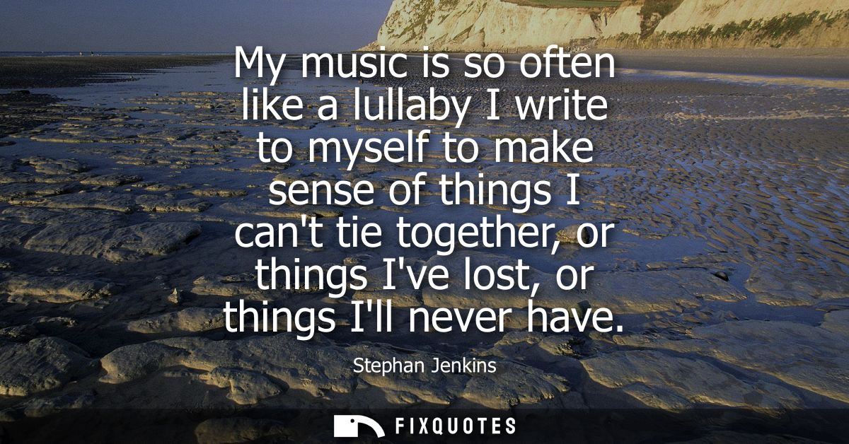 My music is so often like a lullaby I write to myself to make sense of things I cant tie together, or things Ive lost, o