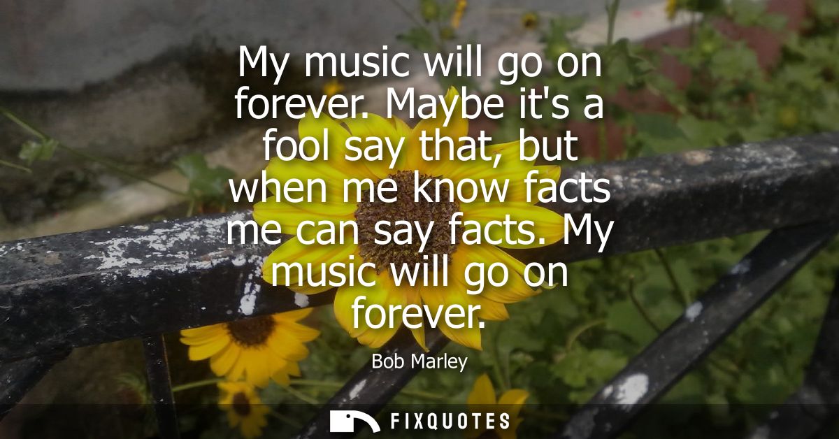 My music will go on forever. Maybe its a fool say that, but when me know facts me can say facts. My music will go on for