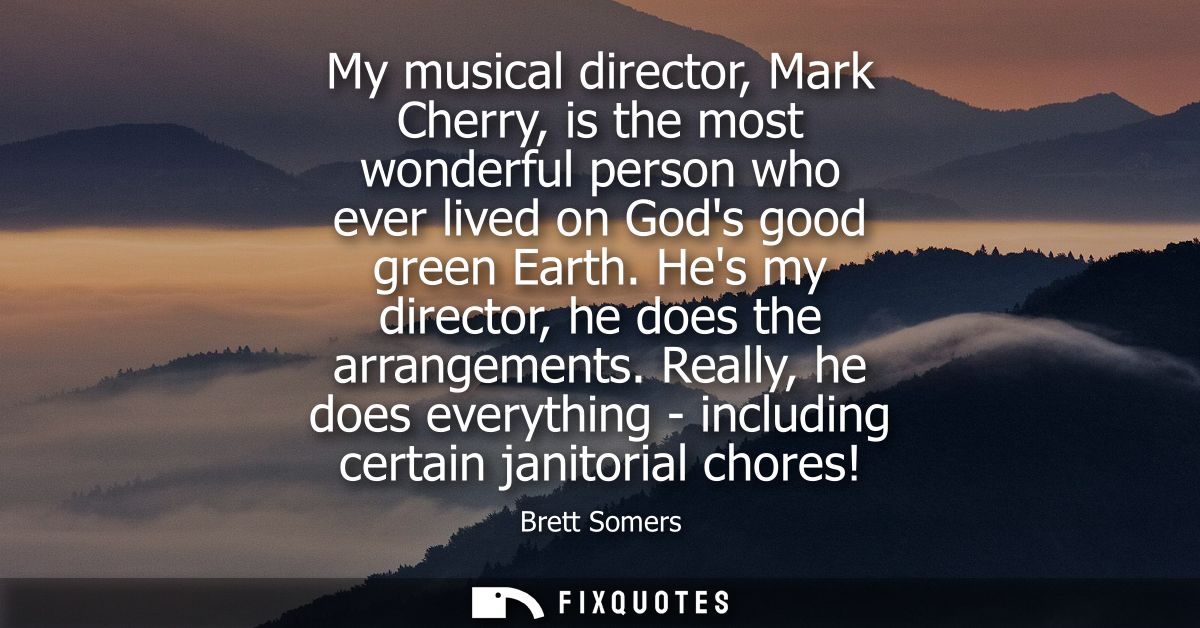 My musical director, Mark Cherry, is the most wonderful person who ever lived on Gods good green Earth. Hes my director,