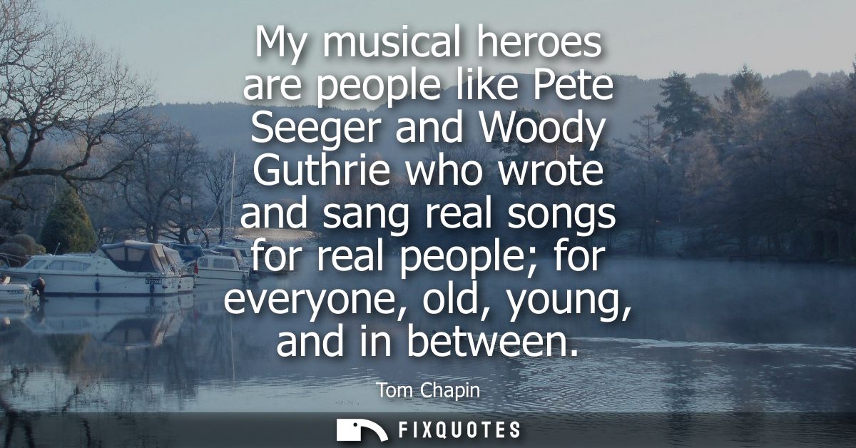 My musical heroes are people like Pete Seeger and Woody Guthrie who wrote and sang real songs for real people for everyo