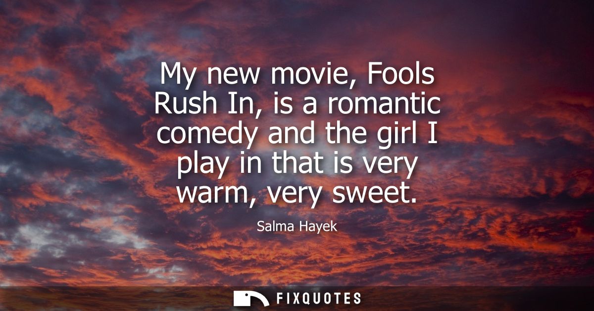 My new movie, Fools Rush In, is a romantic comedy and the girl I play in that is very warm, very sweet