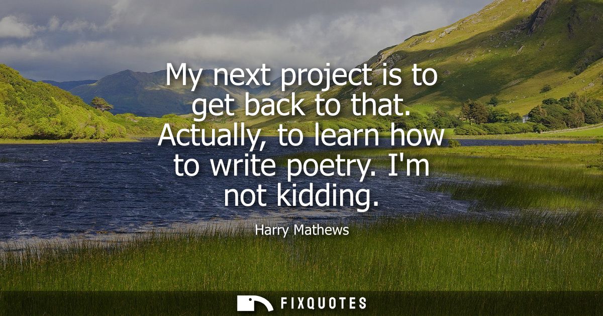 My next project is to get back to that. Actually, to learn how to write poetry. Im not kidding