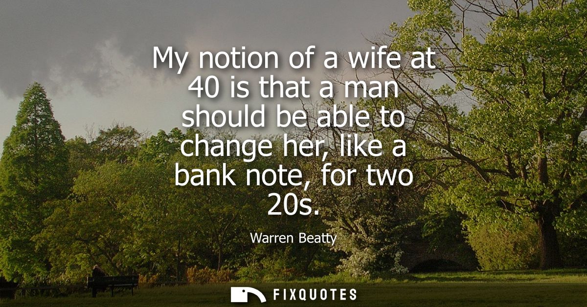 My notion of a wife at 40 is that a man should be able to change her, like a bank note, for two 20s