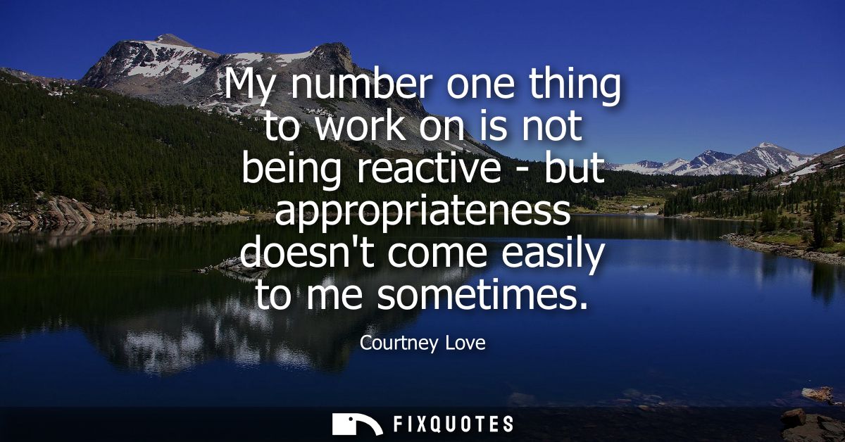 My number one thing to work on is not being reactive - but appropriateness doesnt come easily to me sometimes