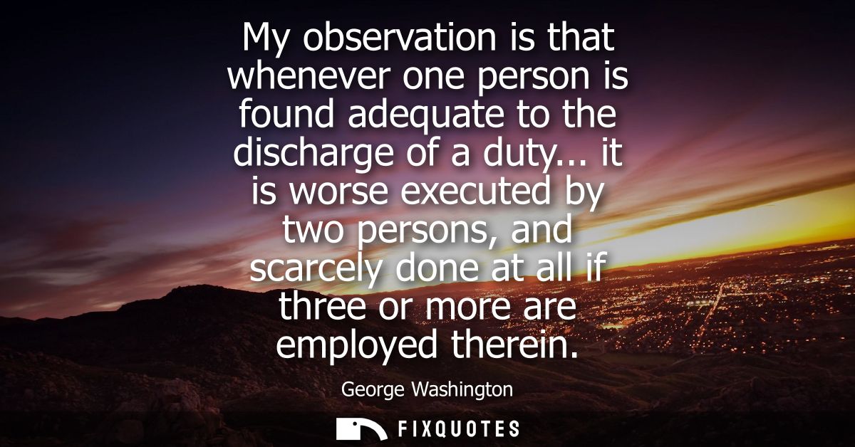 My observation is that whenever one person is found adequate to the discharge of a duty... it is worse executed by two p