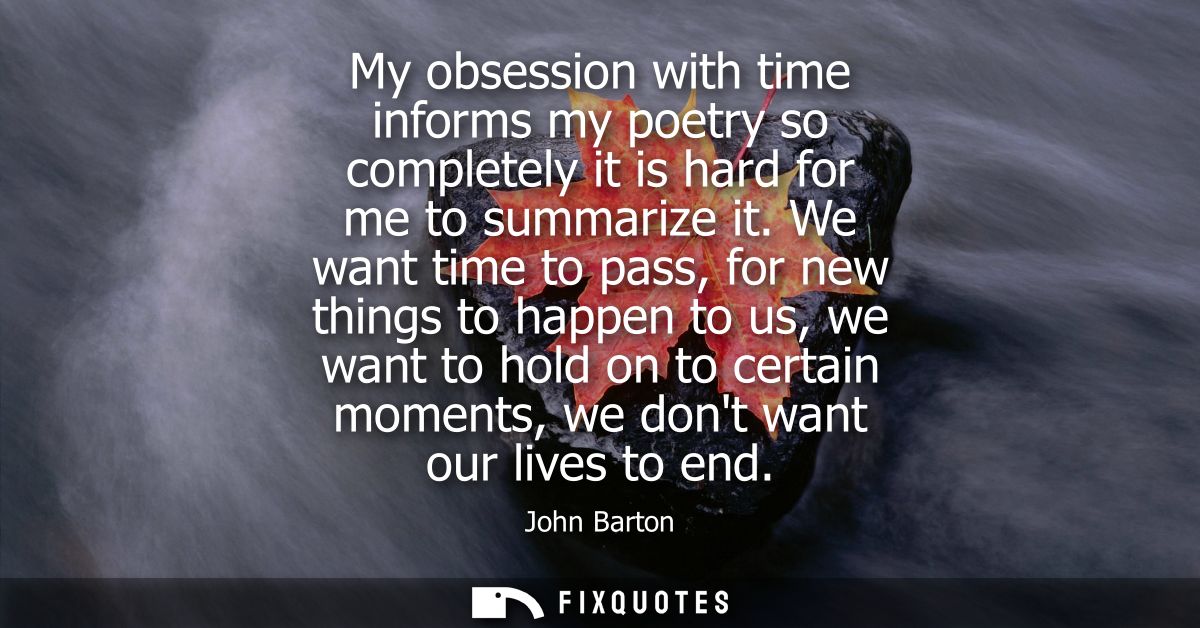 My obsession with time informs my poetry so completely it is hard for me to summarize it. We want time to pass, for new 